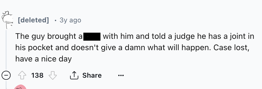 number - deleted 3y ago The guy brought a| with him and told a judge he has a joint in his pocket and doesn't give a damn what will happen. Case lost, have a nice day 138